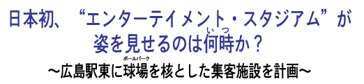 日本初、“エンターテイメント・スタジアム”が姿を見せるのは何時（いつ）か？ － 広島駅東に球場（ボールパーク）を核とした集客施設を計画 －