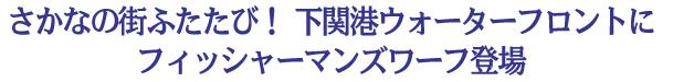 さかなの街ふたたび！下関港ウォーターフロントにフィッシャーマンズワーフ登場 － 「海響館」、「唐戸市場」に続く「カモンワーフ」が人気を呼んでいる －