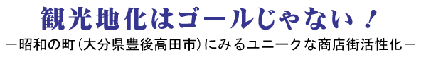 観光地化はゴールじゃない！ － 昭和の町（大分県豊後高田市）にみるユニークな商店街活性化 －