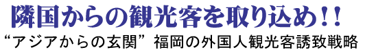 隣国からの観光客を取り込め！！ 　“アジアからの玄関”福岡の外国人観光客誘致戦略