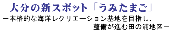 大分の新スポット「うみたまご」 －本格的な海洋レクリエーション基地を目指し、整備が進む田の浦地区－