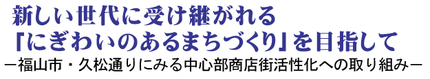 新しい世代に受け継がれる「にぎわいのあるまちづくり」を目指して －福山市・久松通りにみる中心部商店街活性化への取り組み－