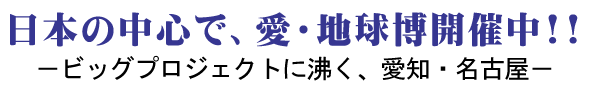 日本の中心で、愛・地球博開催中！！ －ビッグプロジェクトに沸く、愛知・名古屋－　