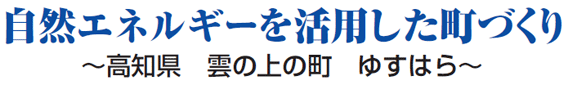 自然エネルギーを活用した町づくり ～高知県　雲の上の町　ゆすはら～